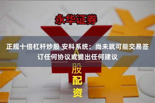 正规十倍杠杆炒股 安科系统：尚未就可能交易签订任何协议或提出任何建议