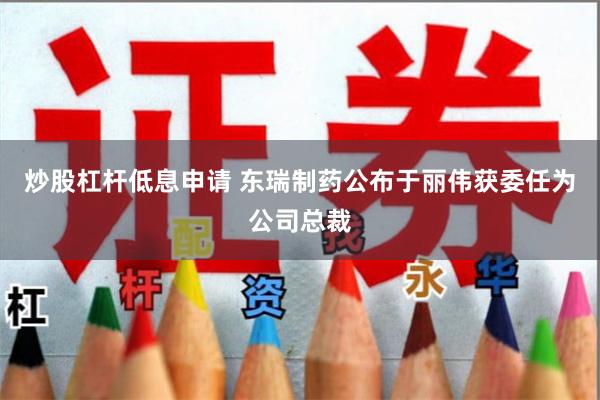炒股杠杆低息申请 东瑞制药公布于丽伟获委任为公司总裁