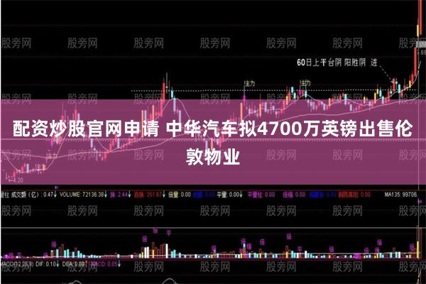 配资炒股官网申请 中华汽车拟4700万英镑出售伦敦物业