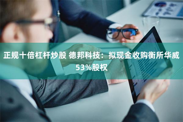 正规十倍杠杆炒股 德邦科技：拟现金收购衡所华威53%股权