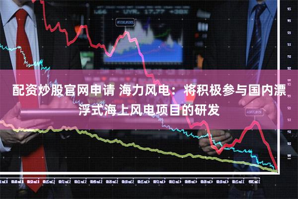 配资炒股官网申请 海力风电：将积极参与国内漂浮式海上风电项目的研发