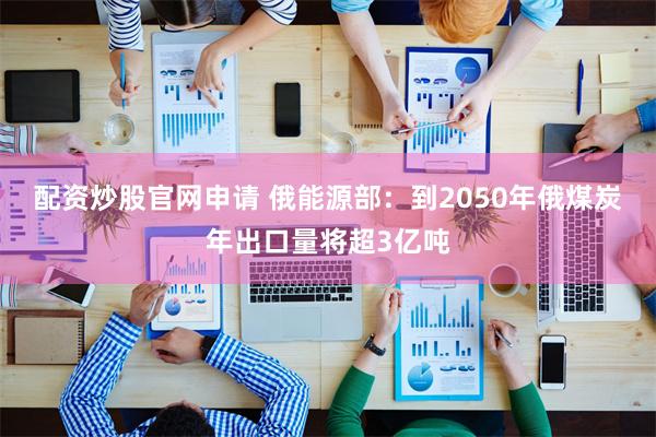 配资炒股官网申请 俄能源部：到2050年俄煤炭年出口量将超3亿吨