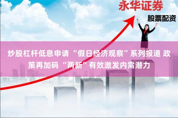 炒股杠杆低息申请 “假日经济观察”系列报道 政策再加码 “两新”有效激发内需潜力
