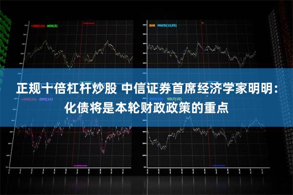 正规十倍杠杆炒股 中信证券首席经济学家明明：化债将是本轮财政政策的重点