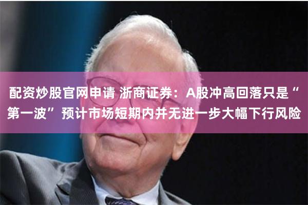 配资炒股官网申请 浙商证券：A股冲高回落只是“第一波” 预计市场短期内并无进一步大幅下行风险