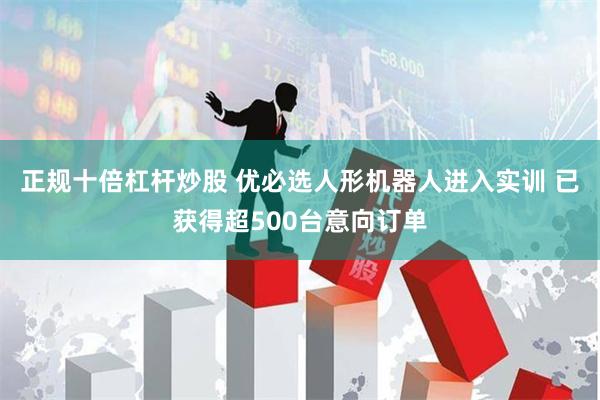 正规十倍杠杆炒股 优必选人形机器人进入实训 已获得超500台意向订单
