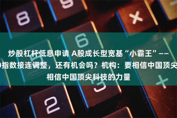 炒股杠杆低息申请 A股成长型宽基“小霸王”——科创创业50指数接连调整，还有机会吗？机构：要相信中国顶尖科技的力量