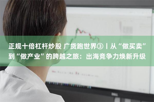 正规十倍杠杆炒股 广货跑世界③丨从“做买卖”到“做产业”的跨越之旅：出海竞争力焕新升级