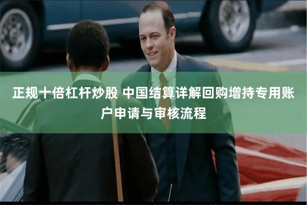 正规十倍杠杆炒股 中国结算详解回购增持专用账户申请与审核流程