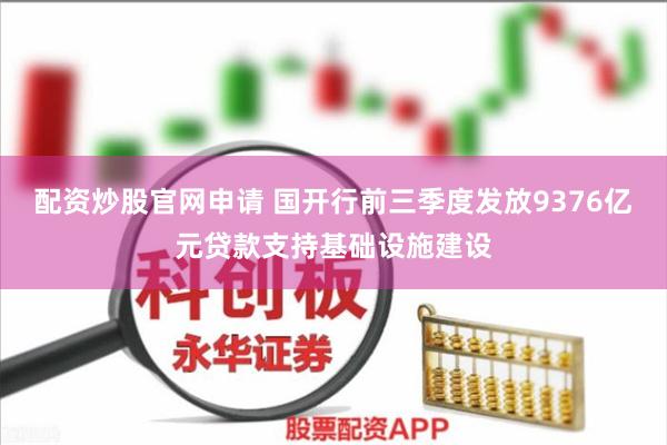 配资炒股官网申请 国开行前三季度发放9376亿元贷款支持基础设施建设