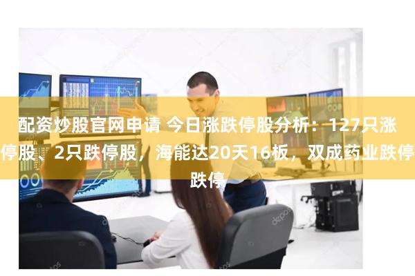 配资炒股官网申请 今日涨跌停股分析：127只涨停股、2只跌停股，海能达20天16板，双成药业跌停