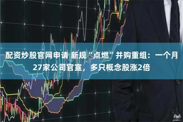 配资炒股官网申请 新规“点燃”并购重组：一个月27家公司官宣，多只概念股涨2倍