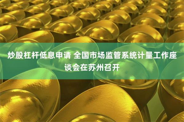 炒股杠杆低息申请 全国市场监管系统计量工作座谈会在苏州召开