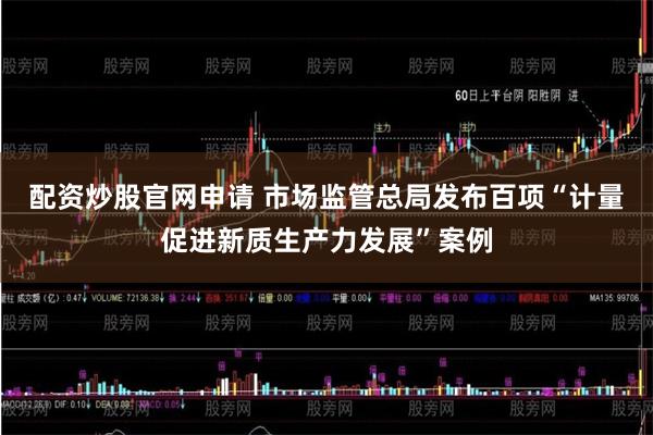 配资炒股官网申请 市场监管总局发布百项“计量促进新质生产力发展”案例