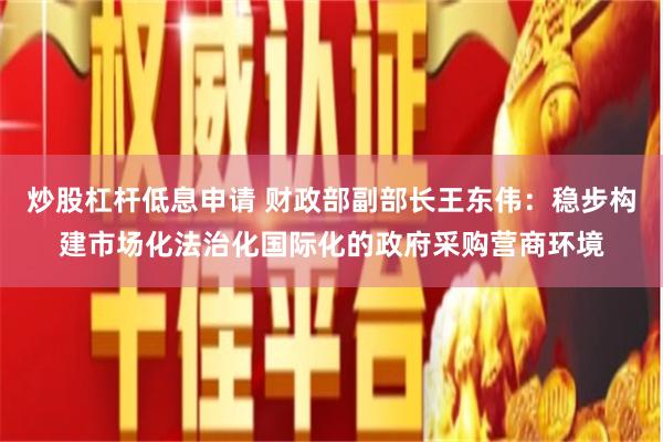 炒股杠杆低息申请 财政部副部长王东伟：稳步构建市场化法治化国际化的政府采购营商环境