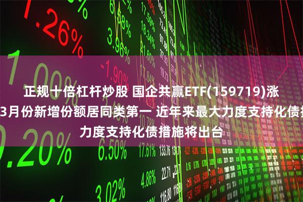 正规十倍杠杆炒股 国企共赢ETF(159719)涨超1.5% 近3月份新增份额居同类第一 近年来最大力度支持化债措施将出台