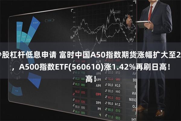 炒股杠杆低息申请 富时中国A50指数期货涨幅扩大至2%，A500指数ETF(560610)涨1.42%再刷日高！