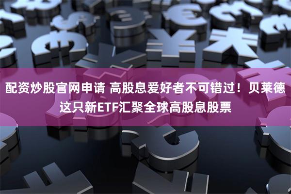 配资炒股官网申请 高股息爱好者不可错过！贝莱德这只新ETF汇聚全球高股息股票