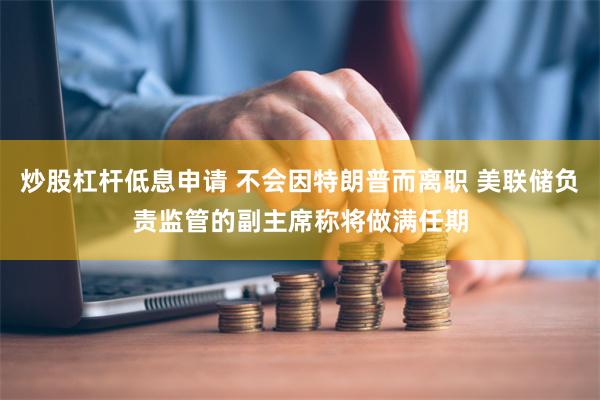 炒股杠杆低息申请 不会因特朗普而离职 美联储负责监管的副主席称将做满任期