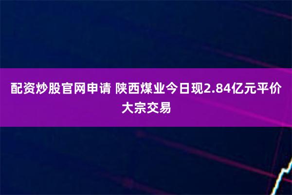 配资炒股官网申请 陕西煤业今日现2.84亿元平价大宗交易