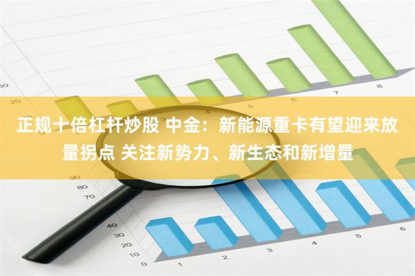正规十倍杠杆炒股 中金：新能源重卡有望迎来放量拐点 关注新势力、新生态和新增量