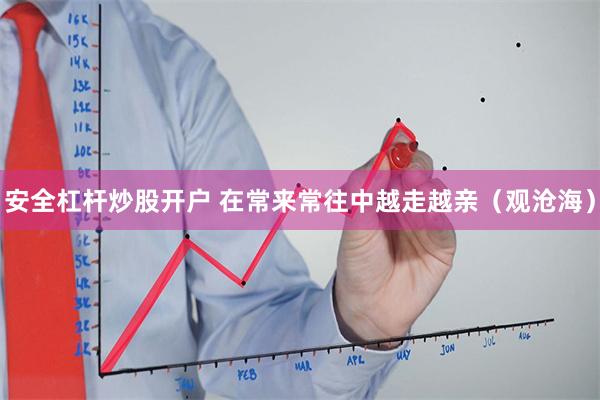 安全杠杆炒股开户 在常来常往中越走越亲（观沧海）