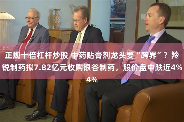 正规十倍杠杆炒股 中药贴膏剂龙头要“跨界”？羚锐制药拟7.82亿元收购银谷制药，股价盘中跌近4%