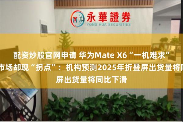 配资炒股官网申请 华为Mate X6“一机难求” 折叠机市场却现“拐点”：机构预测2025年折叠屏出货量将同比下滑