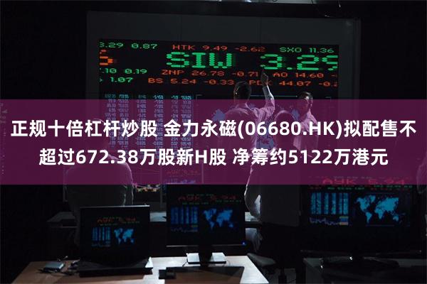 正规十倍杠杆炒股 金力永磁(06680.HK)拟配售不超过6