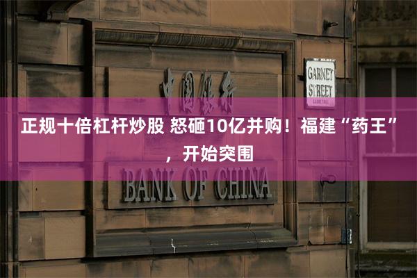正规十倍杠杆炒股 怒砸10亿并购！福建“药王”，开始突围